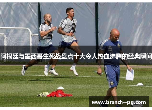 阿根廷与墨西哥生死战盘点十大令人热血沸腾的经典瞬间