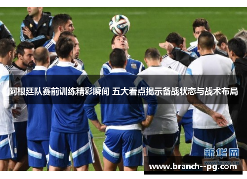 阿根廷队赛前训练精彩瞬间 五大看点揭示备战状态与战术布局