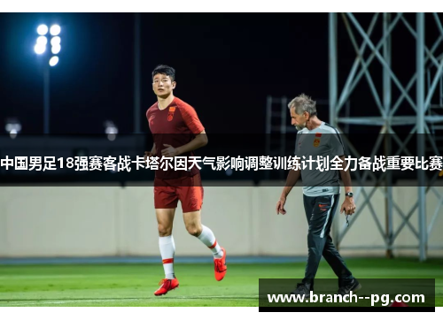 中国男足18强赛客战卡塔尔因天气影响调整训练计划全力备战重要比赛